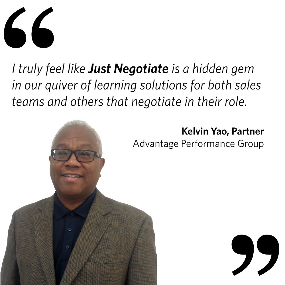 I truly feel like Just Negotiate is a hidden gem in our quiver of learning solutions for both sales teams and others that negotiate in their role. Kelvin Yao, Partner, Advantage Performance Group